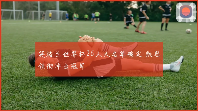 英格兰世界杯26人大名单确定 凯恩领衔冲击冠军