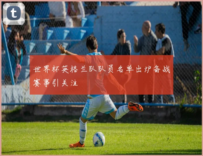 世界杯英格兰队队员名单出炉备战赛事引关注