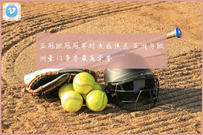 亚冠欧冠冠军对决成焦点 亚洲与欧洲豪门争夺最高荣誉