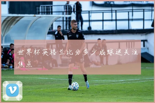 世界杯英格兰比分多少成球迷关注焦点