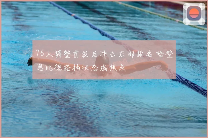 76人调整首发后冲击东部排名 哈登恩比德搭档状态成焦点