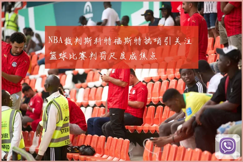 NBA裁判斯科特福斯特执哨引关注 篮球比赛判罚尺度成焦点