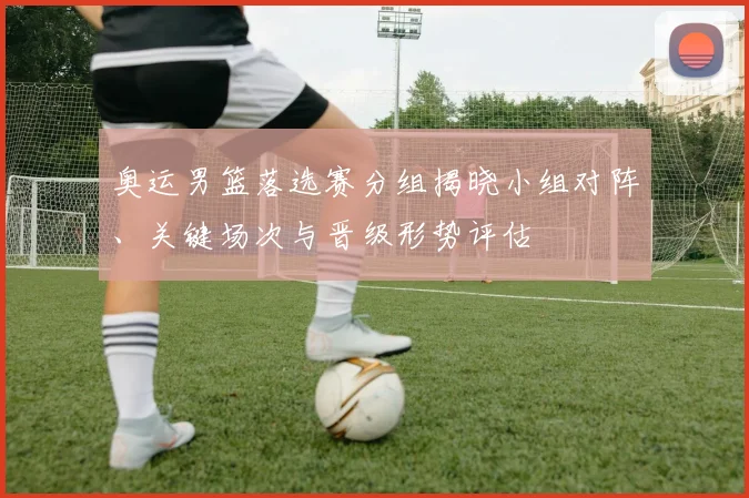 奥运男篮落选赛分组揭晓小组对阵、关键场次与晋级形势评估