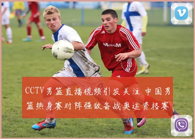 CCTV男篮直播视频引发关注 中国男篮热身赛对阵强敌备战奥运资格赛
