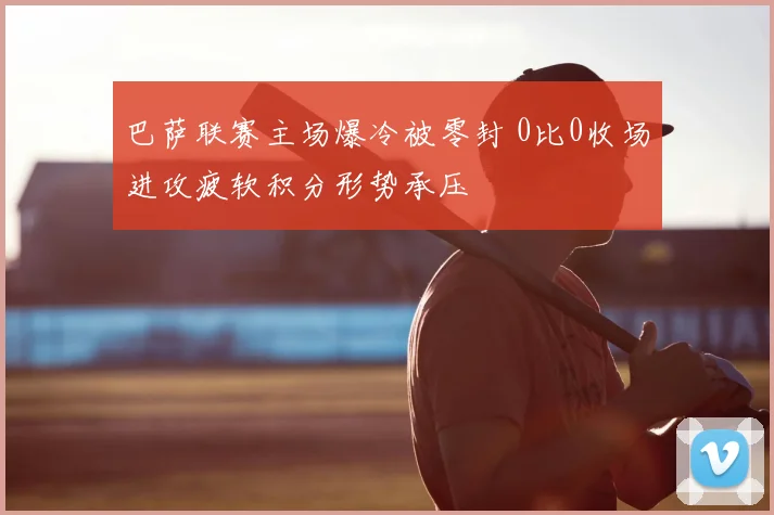 巴萨联赛主场爆冷被零封 0比0收场进攻疲软积分形势承压
