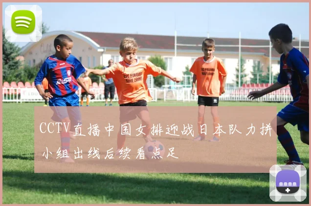 CCTV直播中国女排迎战日本队力拼小组出线后续看点足