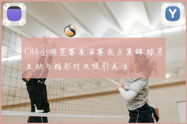 CBA全明星赛表演赛亮点集锦 球员互动与精彩对决吸引关注