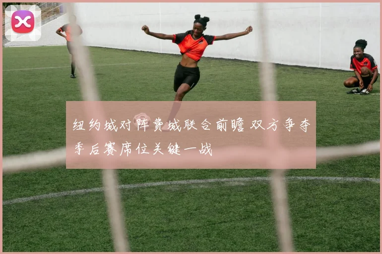 纽约城对阵费城联合前瞻 双方争夺季后赛席位关键一战
