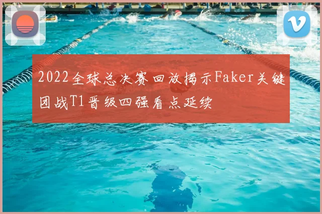 2022全球总决赛回放揭示Faker关键团战T1晋级四强看点延续