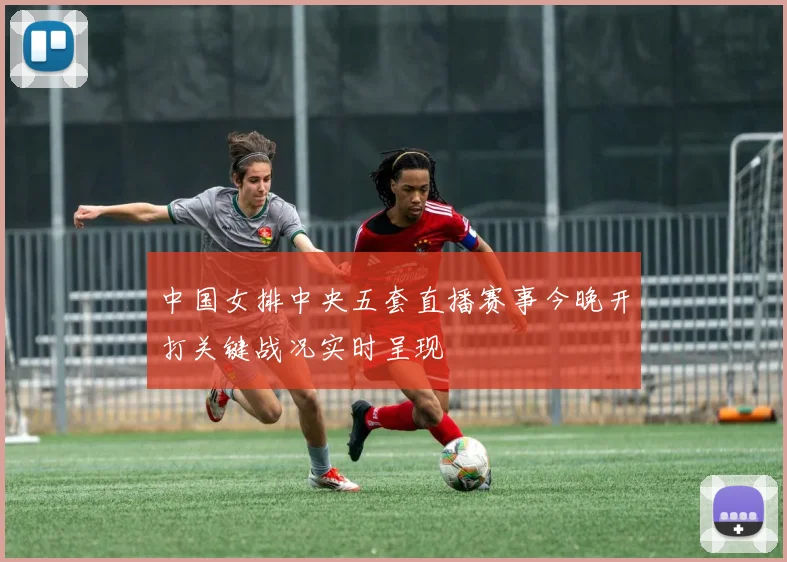 中国女排中央五套直播赛事今晚开打关键战况实时呈现