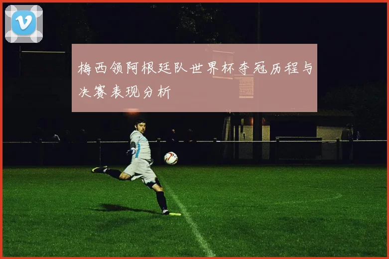 梅西领阿根廷队世界杯夺冠历程与决赛表现分析