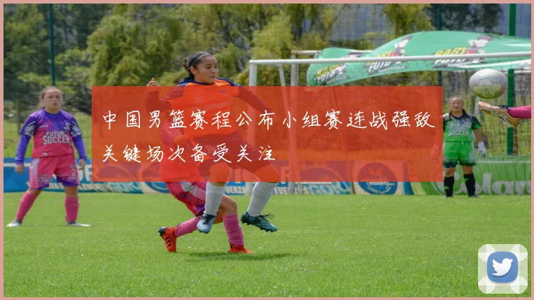 中国男篮赛程公布小组赛连战强敌关键场次备受关注