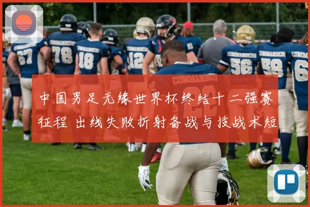 中国男足无缘世界杯终结十二强赛征程 出线失败折射备战与技战术短板