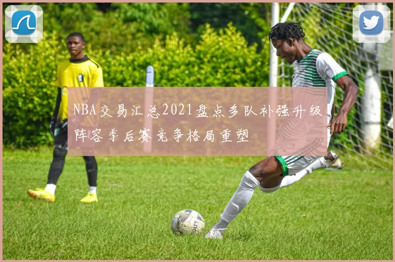NBA交易汇总2021盘点多队补强升级阵容季后赛竞争格局重塑