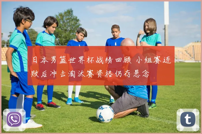 日本男篮世界杯战绩回顾 小组赛连败后冲击淘汰赛资格仍存悬念
