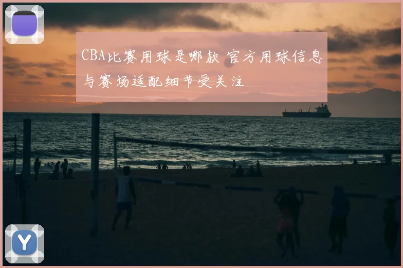 CBA比赛用球是哪款 官方用球信息与赛场适配细节受关注