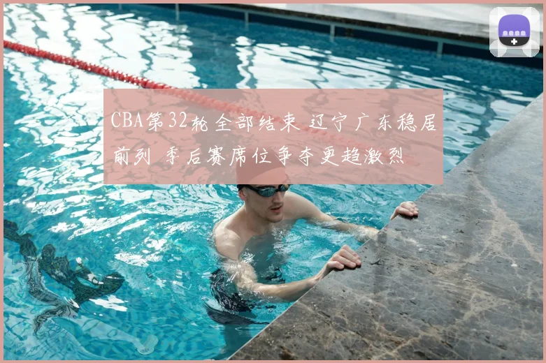 CBA第32轮全部结束 辽宁广东稳居前列 季后赛席位争夺更趋激烈
