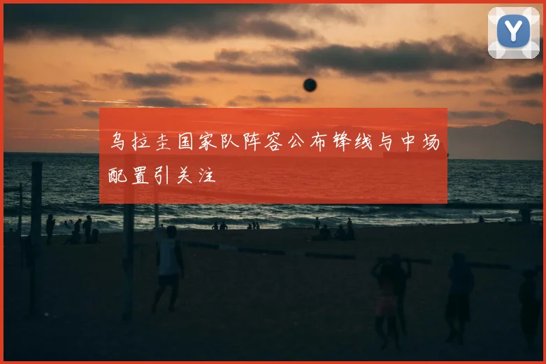 乌拉圭国家队阵容公布锋线与中场配置引关注