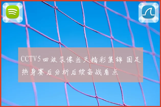 CCTV5回放录像当天精彩集锦 国足热身赛后分析后续备战看点