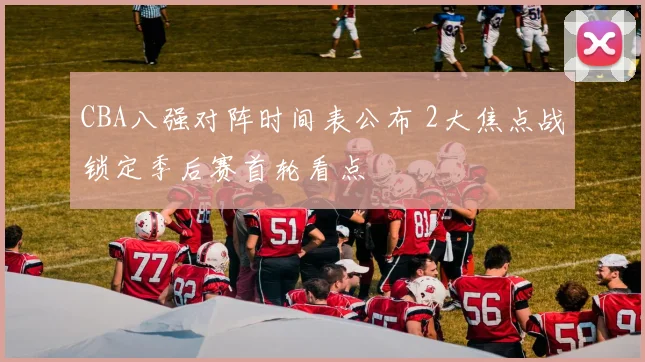 CBA八强对阵时间表公布 2大焦点战锁定季后赛首轮看点