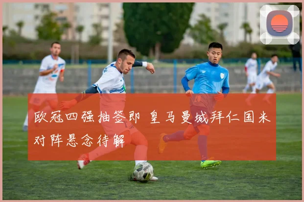 欧冠四强抽签即 皇马曼城拜仁国米对阵悬念待解