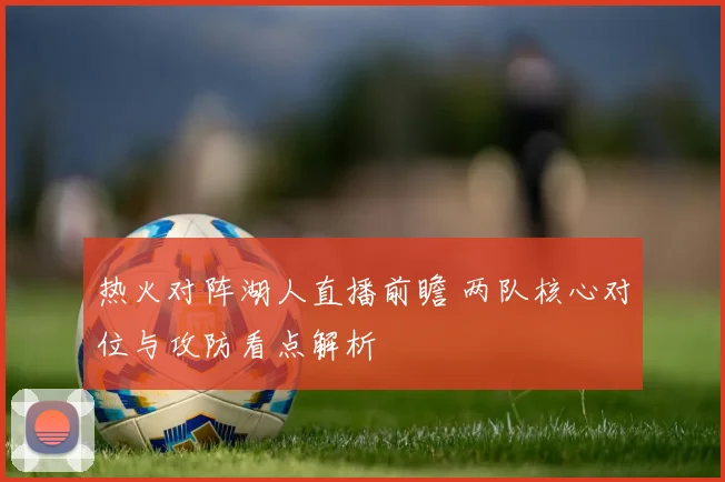 热火对阵湖人直播前瞻 两队核心对位与攻防看点解析