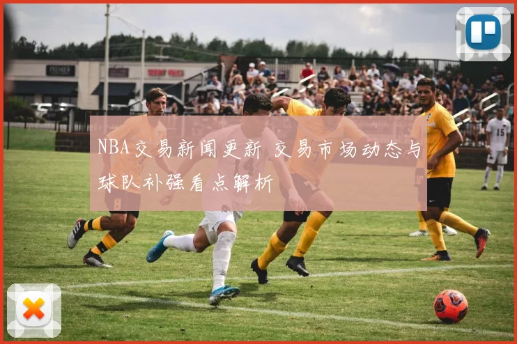 NBA交易新闻更新 交易市场动态与球队补强看点解析
