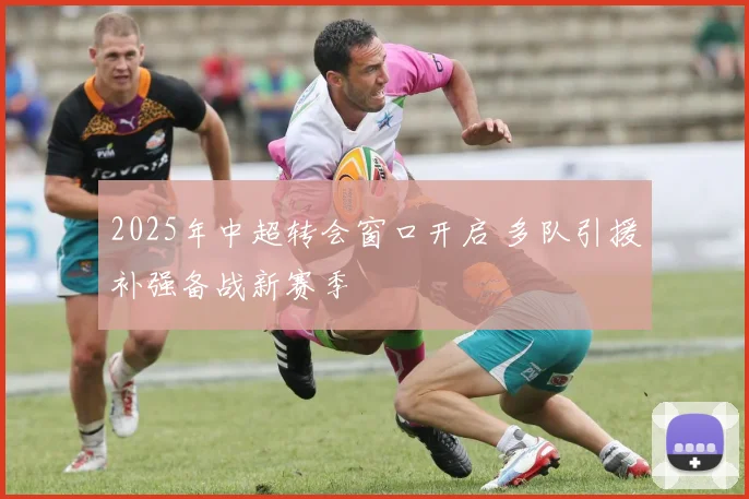 2025年中超转会窗口开启 多队引援补强备战新赛季
