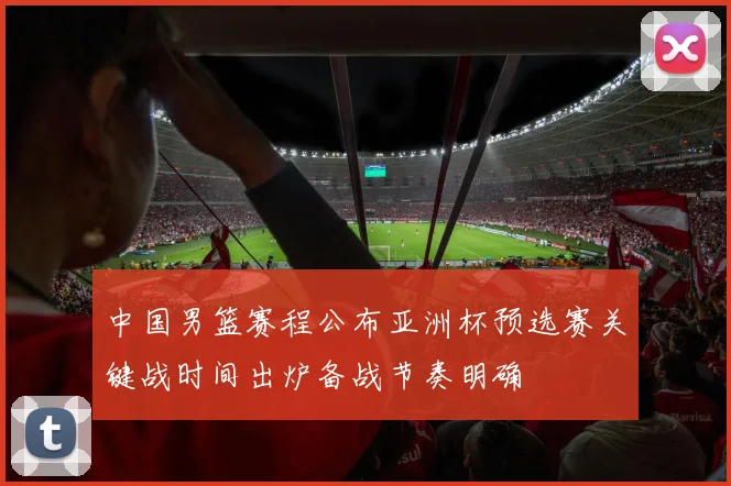 中国男篮赛程公布亚洲杯预选赛关键战时间出炉备战节奏明确
