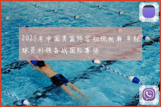 2025年中国男篮阵容初现轮廓 年轻球员补强备战国际赛场