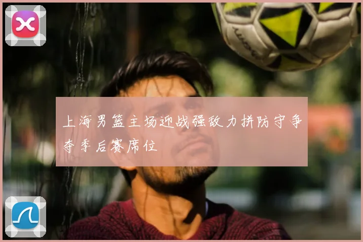 上海男篮主场迎战强敌力拼防守争夺季后赛席位