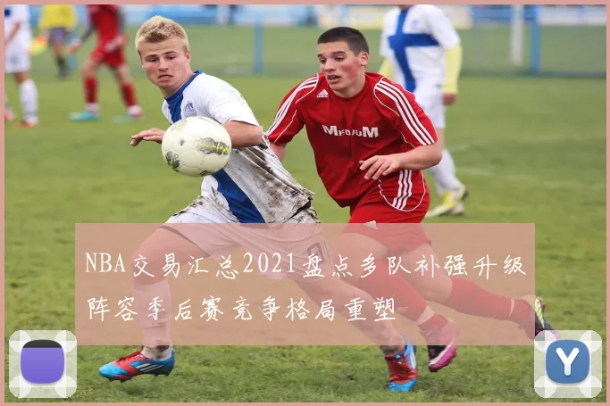 NBA交易汇总2021盘点多队补强升级阵容季后赛竞争格局重塑