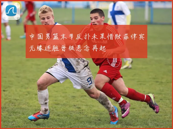 中国男篮末节反扑未果惜败菲律宾无缘连胜晋级悬念再起