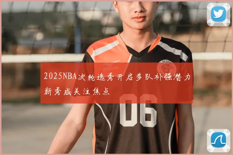2025NBA次轮选秀开启多队补强潜力新秀成关注焦点