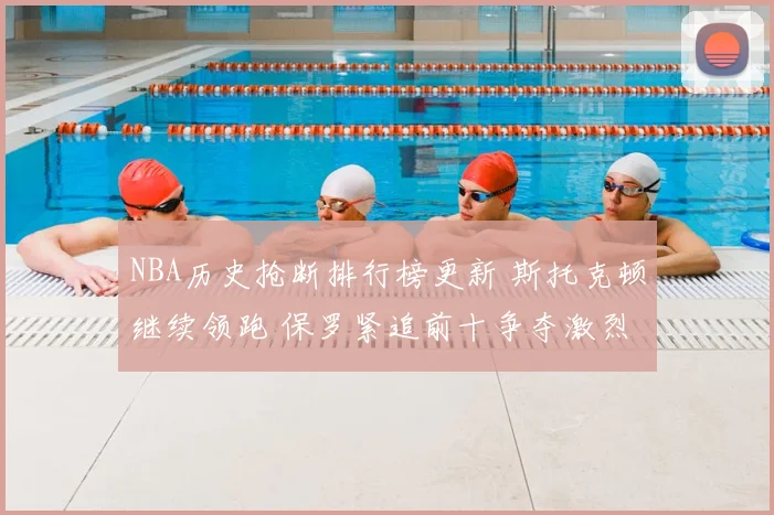 NBA历史抢断排行榜更新 斯托克顿继续领跑 保罗紧追前十争夺激烈