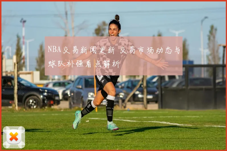 NBA交易新闻更新 交易市场动态与球队补强看点解析