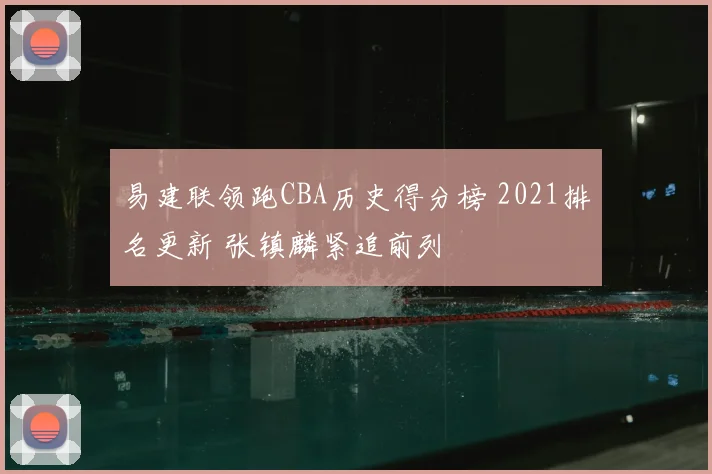 易建联领跑CBA历史得分榜 2021排名更新 张镇麟紧追前列