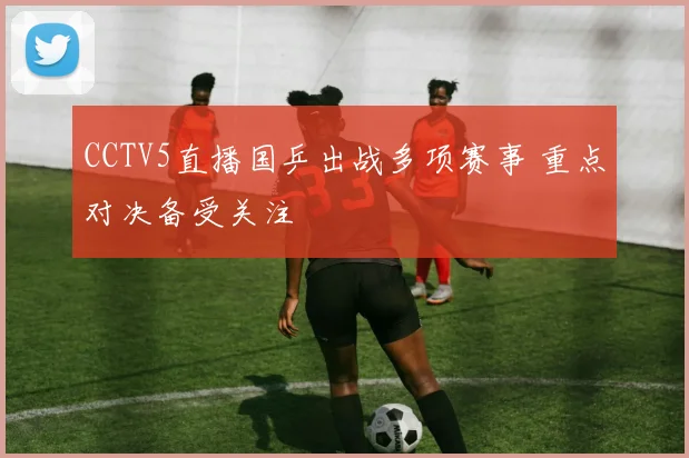 CCTV5直播国乒出战多项赛事 重点对决备受关注