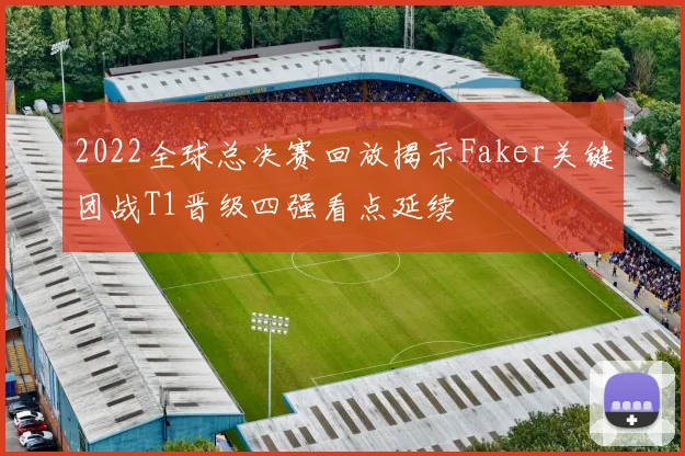 2022全球总决赛回放揭示Faker关键团战T1晋级四强看点延续
