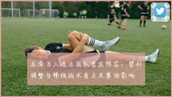 本泽马入选法国队首发阵容，替补调整与锋线战术看点及赛场影响