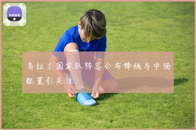 乌拉圭国家队阵容公布锋线与中场配置引关注