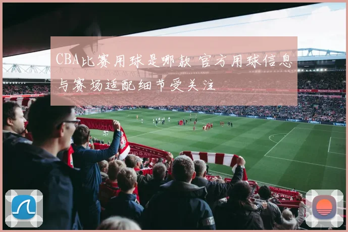 CBA比赛用球是哪款 官方用球信息与赛场适配细节受关注
