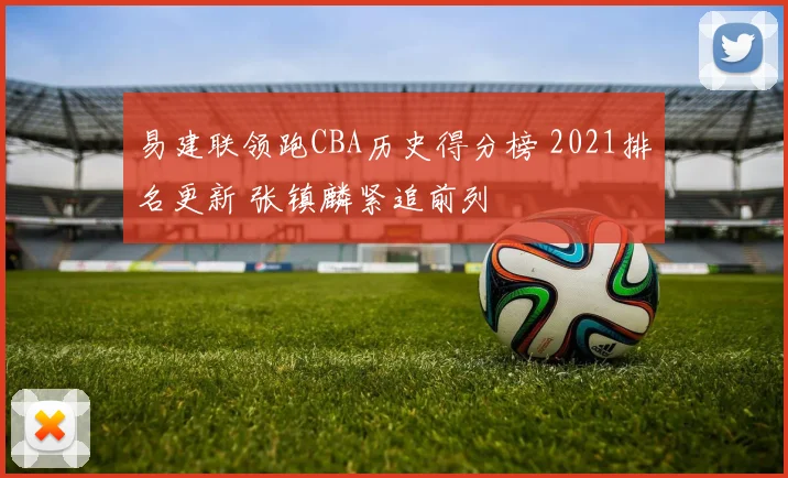 易建联领跑CBA历史得分榜 2021排名更新 张镇麟紧追前列