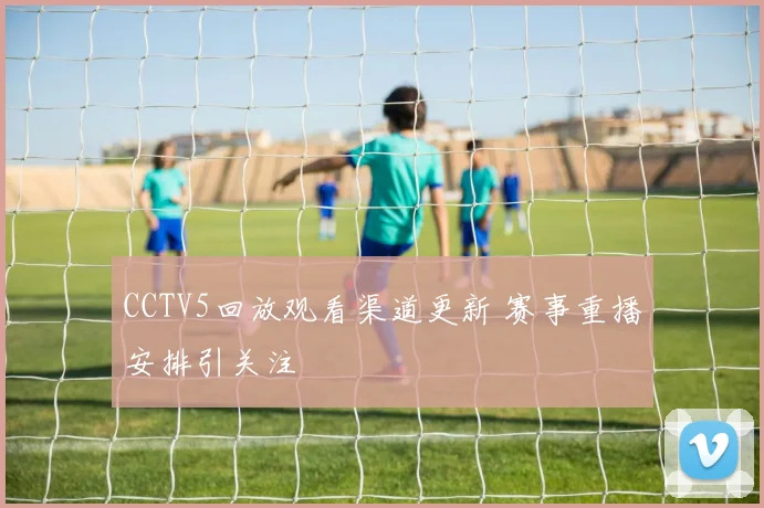 CCTV5回放观看渠道更新 赛事重播安排引关注