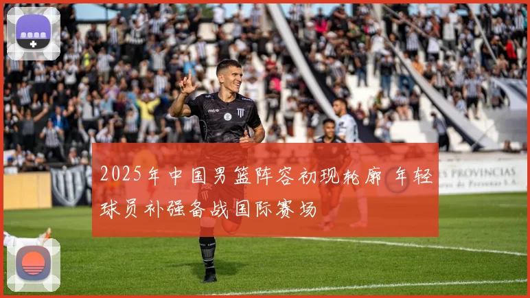 2025年中国男篮阵容初现轮廓 年轻球员补强备战国际赛场