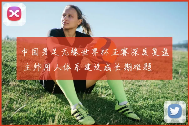 中国男足无缘世界杯正赛深度复盘 主帅用人体系建设成长期难题
