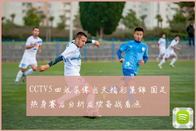 CCTV5回放录像当天精彩集锦 国足热身赛后分析后续备战看点