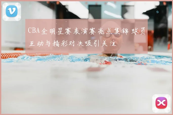 CBA全明星赛表演赛亮点集锦 球员互动与精彩对决吸引关注
