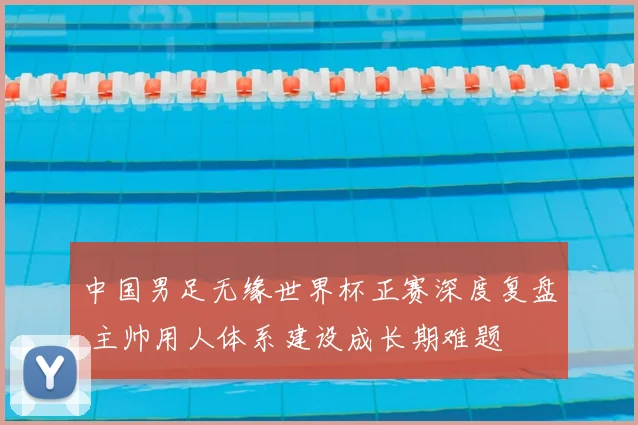 中国男足无缘世界杯正赛深度复盘 主帅用人体系建设成长期难题
