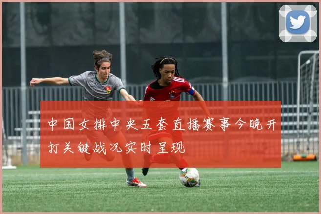 中国女排中央五套直播赛事今晚开打关键战况实时呈现